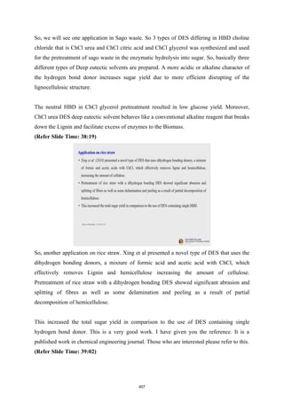 So, we will see one application in Sago waste. So 3 types of DES differing in HBD choline
chloride that is ChCl urea and ChCl citric acid and ChCl glycerol was synthesized and used
for the pretreatment of sago waste in the enzymatic hydrolysis into sugar. So, basically three
different types of Deep eutectic solvents are prepared. A more acidic or alkaline character of
the hydrogen bond donor increases sugar yield due to more efficient disrupting of the
lignocellulosic structure.
The neutral HBD in ChCl glycerol pretreatment resulted in low glucose yield. Moreover,
ChCl urea DES deep eutectic solvent behaves like a conventional alkaline reagent that breaks
down the Lignin and facilitate excess of enzymes to the Biomass.
(Refer Slide Time: 38:19)
So, another application on rice straw. Xing et al presented a novel type of DES that uses the
dihydrogen bonding donors, a mixture of formic acid and acetic acid with ChCl, which
effectively removes Lignin and hemicellulose increasing the amount of cellulose.
Pretreatment of rice straw with a dihydrogen bonding DES showed significant abrasion and
splitting of fibres as well as some delamination and peeling as a result of partial
decomposition of hemicellulose.
This increased the total sugar yield in comparison to the use of DES containing single
hydrogen bond donor. This is a very good work. I have given you the reference. It is a
published work in chemical engineering journal. Those who are interested please refer to this.
(Refer Slide Time: 39:02)
407
 