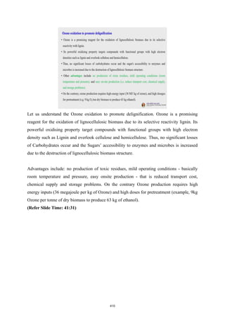 Let us understand the Ozone oxidation to promote delignification. Ozone is a promising
reagent for the oxidation of lignocellulosic biomass due to its selective reactivity lignin. Its
powerful oxidising property target compounds with functional groups with high electron
density such as Lignin and overlook cellulose and hemicellulose. Thus, no significant losses
of Carbohydrates occur and the Sugars’ accessibility to enzymes and microbes is increased
due to the destruction of lignocellulosic biomass structure.
Advantages include: no production of toxic residues, mild operating conditions - basically
room temperature and pressure, easy onsite production - that is reduced transport cost,
chemical supply and storage problems. On the contrary Ozone production requires high
energy inputs (36 megajoule per kg of Ozone) and high doses for pretreatment (example, 9kg
Ozone per tonne of dry biomass to produce 63 kg of ethanol).
(Refer Slide Time: 41:31)
410
 