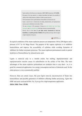 So typical conditions of the steam explosion process are temperature 160 to 240 degree and a
pressure of 0.7 to 4.8 Mega Pascal. The purpose of the vapour explosion is to solubilize
hemicellulose and improve the accessibility of cellulose while avoiding formation of
inhibitors for further enzymatic processes. The steam explosion pretreatment results in partial
hydrolysis of hemicellulose by released acetic acid.
Lignin is removed only to a limited extent, but melting, depolymerization and
repolymerization reaction causes its redistribution on the surface of the fibre. The main
advantages of the steam explosive pretreatment are residence time is very short - so, it is
good for commercial application, low energy consumption and lack of chemicals used. So the
entire process is very economically justified.
However, there are certain issues, like poor lignin removal, deconstruction of Xylan into
hemicellulose and possible generation of inhibitors affecting further processing. Again this
HMF and acetic acid and all this. So, if you go for a high temperature application.
(Refer Slide Time: 45:08)
413
 