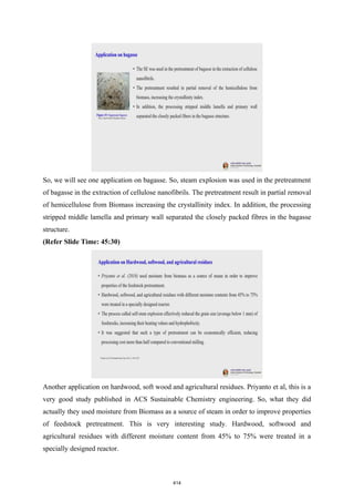 So, we will see one application on bagasse. So, steam explosion was used in the pretreatment
of bagasse in the extraction of cellulose nanofibrils. The pretreatment result in partial removal
of hemicellulose from Biomass increasing the crystallinity index. In addition, the processing
stripped middle lamella and primary wall separated the closely packed fibres in the bagasse
structure.
(Refer Slide Time: 45:30)
Another application on hardwood, soft wood and agricultural residues. Priyanto et al, this is a
very good study published in ACS Sustainable Chemistry engineering. So, what they did
actually they used moisture from Biomass as a source of steam in order to improve properties
of feedstock pretreatment. This is very interesting study. Hardwood, softwood and
agricultural residues with different moisture content from 45% to 75% were treated in a
specially designed reactor.
414
 