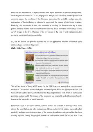 based in the pretreatment of lignocellulose with liquid Ammonia at elevated temperature.
With the pressure around 0.7 to 2.7 mega pascal. The process conditions and the presence of
ammonia causes the swelling of the biomass, increasing the available surface area, the
degradation of hemicellulose to oligomeric sugars and the change of the lignin structure.
Basically, the mechanism is that, the ammonia is swelling the Biomass making it more
porous and they will be more accessible to the enzyme. So an important disadvantage of this
AFEX process is the low efficiency of the process as in the case of acid pretreatment, the
corrosive reaction and environment also.
So, for this reason the process requires the use of appropriate reactors and hence again
additional cost come into the picture.
(Refer Slide Time: 47:36)
We will see some of these AFEX study. So the AFEX process was used as a pretreatment
method of Corn stover, prairie cord grass and switchgrass before the pyrolysis process. All
this has been used for pyrolysis but before that they are pre-treated with AFEX to increase the
pyrolytic product yield. The impact of the treatment was negligible and did not significantly
improved the properties of tested materials.
Parameters such as moisture content, volatile matter, ash content or heating values were
almost the same before and after pretreatment. However, the AFEX process increased pellet
durability and decrease the temperature of the sample degradation, not much effect has been
actually reported. During the pyrolysis process the yield just increased for biochar from 22 to
416
 