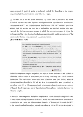water are used. So that it is called hydrothermal method. So, depending on the process
temperature hydrothermal processes are divided into 5 types.
(a) The first one is the hot water extraction; (b) second one is pressurised hot water
extraction; (c) Third one is the liquid hot water pretreatment; (d) forth one is hydrothermal
carbonization or HTC; and, (e) hydrothermal liquefaction or HTL. HTC and HCL are widely
studied since last decade and have lot of applications and excellent studies have been
reported. So, the low-temperature process in which the process temperature is below the
boiling point of the water (less than hundred degree centigrade) is used to extract some of the
water-soluble Biomass components such as pectin and tannin.
(Refer Slide Time: 50:02)
Due to the temperature range of the process, the target of each is different. So that we need to
understand. Here whatever is being listed you’re seeing, everything has a certain different
temperature. The temperature, temperature range depending upon their product whatever
coming out will also be different. We will see. So in the pressurized hot water extraction, it is
carried out in the 150 to 180 degree centigrade in that range and can be used as a pretreatment
of the pulp dissolving process and for the reduction of hemicellulose content in the forest bio
refineries samples.
In the liquid hot water process the applied temperature is 140 to 230 degree centigrade is little
or a we can say slightly higher than the PHWE. So this process leads to partial dissolution of
hemicellulose and Lignin and reduction of the durability of the structure. In turn in the HTC
or the hydrothermal carbonization, which is carried out at 180 to 250 degree centigrade is
418
 