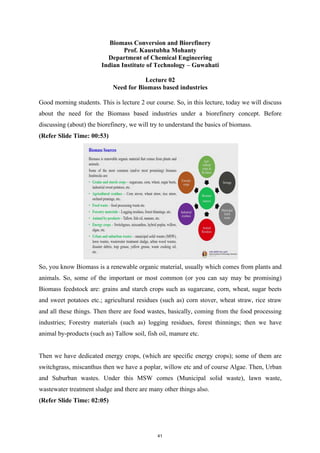 Biomass Conversion and Biorefinery
Prof. Kaustubha Mohanty
Department of Chemical Engineering
Indian Institute of Technology – Guwahati
Lecture 02
Need for Biomass based industries
Good morning students. This is lecture 2 our course. So, in this lecture, today we will discuss
about the need for the Biomass based industries under a biorefinery concept. Before
discussing (about) the biorefinery, we will try to understand the basics of biomass.
(Refer Slide Time: 00:53)
So, you know Biomass is a renewable organic material, usually which comes from plants and
animals. So, some of the important or most common (or you can say may be promising)
Biomass feedstock are: grains and starch crops such as sugarcane, corn, wheat, sugar beets
and sweet potatoes etc.; agricultural residues (such as) corn stover, wheat straw, rice straw
and all these things. Then there are food wastes, basically, coming from the food processing
industries; Forestry materials (such as) logging residues, forest thinnings; then we have
animal by-products (such as) Tallow soil, fish oil, manure etc.
Then we have dedicated energy crops, (which are specific energy crops); some of them are
switchgrass, miscanthus then we have a poplar, willow etc and of course Algae. Then, Urban
and Suburban wastes. Under this MSW comes (Municipal solid waste), lawn waste,
wastewater treatment sludge and there are many other things also.
(Refer Slide Time: 02:05)
41
 