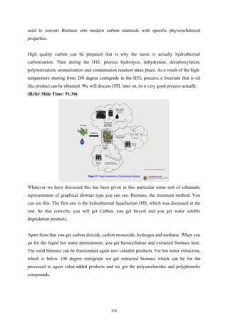 used to convert Biomass into modern carbon materials with specific physicochemical
properties.
High quality carbon can be prepared that is why the name is actually hydrothermal
carbonization. Then during the HTC process hydrolysis, dehydration, decarboxylation,
polymerization, aromatization and condensation reaction takes place. As a result of the high-
temperature starting from 280 degree centigrade in the HTL process, a biocrude that is oil
like product can be obtained. We will discuss HTL later on, its a very good process actually.
(Refer Slide Time: 51:34)
Whatever we have discussed this has been given in this particular some sort of schematic
representation of graphical abstract type you can see. Biomass, the treatment method. You
can see this. The first one is the hydrothermal liquefaction HTL which was discussed at the
end. So that converts, you will get Carbon, you get bio-oil and you get water soluble
degradation products.
Apart from that you get carbon dioxide, carbon monoxide, hydrogen and methane. When you
go for the liquid hot water pretreatment, you get hemicellulose and extracted biomass here.
The solid biomass can be fractionated again into valuable products. For hot water extraction,
which is below 100 degree centigrade we get extracted biomass which can be for the
processed to again value-added products and we get the polysaccharides and polyphenolic
compounds.
419
 