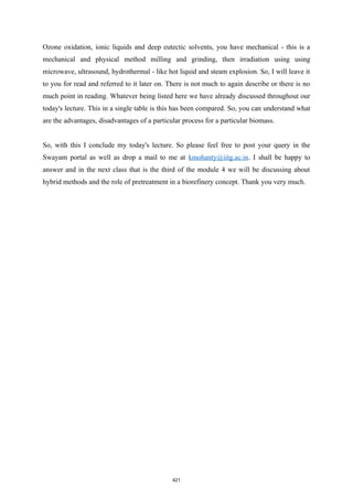 Ozone oxidation, ionic liquids and deep eutectic solvents, you have mechanical - this is a
mechanical and physical method milling and grinding, then irradiation using using
microwave, ultrasound, hydrothermal - like hot liquid and steam explosion. So, I will leave it
to you for read and referred to it later on. There is not much to again describe or there is no
much point in reading. Whatever being listed here we have already discussed throughout our
today's lecture. This in a single table is this has been compared. So, you can understand what
are the advantages, disadvantages of a particular process for a particular biomass.
So, with this I conclude my today's lecture. So please feel free to post your query in the
Swayam portal as well as drop a mail to me at kmohanty@iitg.ac.in. I shall be happy to
answer and in the next class that is the third of the module 4 we will be discussing about
hybrid methods and the role of pretreatment in a biorefinery concept. Thank you very much.
421
 