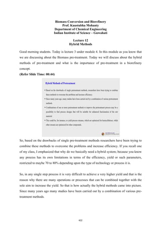 Biomass Conversion and Biorefinery
Prof. Kaustubha Mohanty
Department of Chemical Engineering
Indian Institute of Science – Guwahati
Lecture 12
Hybrid Methods
Good morning students. Today is lecture 3 under module 4. In this module as you know that
we are discussing about the Biomass pre-treatment. Today we will discuss about the hybrid
methods of pre-treatment and what is the importance of pre-treatment in a biorefinery
concept.
(Refer Slide Time: 00:44)
So, based on the drawbacks of single pre-treatment methods researchers have been trying to
combine these methods to overcome the problems and increase efficiency. If you recall one
of my class, I emphasized that why do we basically need a hybrid system; because you know
any process has its own limitations in terms of the efficiency, yield or such parameters,
restricted to maybe 70 to 80% depending upon the type of technology or process it is.
So, in any single step process it is very difficult to achieve a very higher yield and that is the
reason why there are many operations or processes that can be combined together with the
sole aim to increase the yield. So that is how actually the hybrid methods came into picture.
Since many years ago many studies have been carried out by a combination of various pre-
treatment methods.
422
 