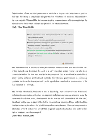 Combinations of one or more pre-treatment methods to improve the pre-treatment process
may be a possibility to find process designs that will be suitable for enhanced fractionation of
the raw material. This could be for instance, to yield process streams which are optimised for
hemicellulose while others streams are optimised for other compounds.
(Refer Slide Time: 02:01)
The implementation of several different pre-treatment methods comes with an additional cost
if the methods are dissimilar. So cost is a very important aspect when you talk about
commercialization. So that also need to be taken care of. So, it would not be advisable to
apply widely different pre-treatment methods. Nevertheless, pre-treatment is commonly
preceded by size reduction step which can be regarded as a mechanical pre-treatment. If the
size reduction is Thorough.
The reverse operational procedure is also a possibility. Now Microwave and Ultrasound
technique in combination with other pre-treatment techniques such as pre-treatment using the
deep eutectic solvents, acids, alkalis (these are all that we have discussed in our last class)
have been widely used as a part of the hybrid process of pre-treatment. Please understand that
this is whatever written here, the hybrid is not only restricted to this. There are many numbers
of studies. We will just discuss few of them to get an idea about actually a how and why this
hybrid processes have been adopted.
(Refer Slide Time: 03:04)
423
 