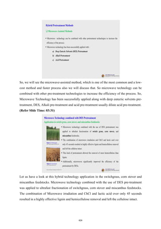 So, we will see the microwave-assisted method, which is one of the most common and a low-
cost method and faster process also we will discuss that. So microwave technology can be
combined with other pre-treatment technologies to increase the efficiency of the process. So,
Microwave Technology has been successfully applied along with deep eutectic solvents pre-
treatment, DES, Alkali pre-treatment and acid pre-treatment usually dilute acid pre-treatment.
(Refer Slide Time: 03:31)
Let us have a look at this hybrid technology application in the switchgrass, corn stover and
miscanthus feedstocks. Microwave technology combined with the use of DES pre-treatment
was applied to ultrafast fractionation of switchgrass, corn stover and miscanthus feedstocks.
The combination of Microwave irradiation and ChCl and lactic acid over only 45 seconds
resulted in a highly effective lignin and hemicellulose removal and left the cellulose intact.
424
 