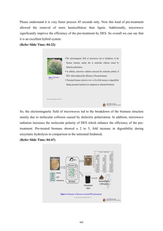 Please understand it is very faster process 45 seconds only. Now this kind of pre-treatment
allowed the removal of more hemicellulose than lignin. Additionally, microwave
significantly improve the efficiency of the pre-treatment by DES. So overall we can say that
it is an excellent hybrid system.
(Refer Slide Time: 04:22)
So, the electromagnetic field of microwaves led to the breakdown of the biomass structure
mainly due to molecular collision caused by dielectric polarization. In addition, microwave
radiation increases the molecular polarity of DES which enhance the efficiency of the pre-
treatment. Pre-treated biomass showed a 2 to 5, fold increase in digestibility during
enzymatic hydrolysis in comparison to the untreated feedstock.
(Refer Slide Time: 04:47)
425
 