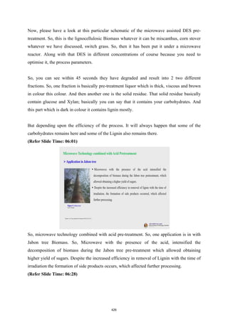 Now, please have a look at this particular schematic of the microwave assisted DES pre-
treatment. So, this is the lignocellulosic Biomass whatever it can be miscanthus, corn stover
whatever we have discussed, switch grass. So, then it has been put it under a microwave
reactor. Along with that DES in different concentrations of course because you need to
optimise it, the process parameters.
So, you can see within 45 seconds they have degraded and result into 2 two different
fractions. So, one fraction is basically pre-treatment liquor which is thick, viscous and brown
in colour this colour. And then another one is the solid residue. That solid residue basically
contain glucose and Xylan; basically you can say that it contains your carbohydrates. And
this part which is dark in colour it contains lignin mostly.
But depending upon the efficiency of the process. It will always happen that some of the
carbohydrates remains here and some of the Lignin also remains there.
(Refer Slide Time: 06:01)
So, microwave technology combined with acid pre-treatment. So, one application is in with
Jabon tree Biomass. So, Microwave with the presence of the acid, intensified the
decomposition of biomass during the Jabon tree pre-treatment which allowed obtaining
higher yield of sugars. Despite the increased efficiency in removal of Lignin with the time of
irradiation the formation of side products occurs, which affected further processing.
(Refer Slide Time: 06:28)
426
 
