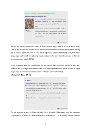 Then a microwave combined with alkali pre-treatment. Application in brewers’ spent grains
(BSG). So, microwave assisted alkali was found as the most effective pre-treatment among
others studied techniques such as your steam explosion, Ammonia fibre explosion, then dilute
acid, organosolv used for reducing sugar production by enzymatic hydrolysis of brewers
spent grains that is called BSG.
After treatment with the combination of Microwave and alkali the surface of the BSG
increase due to disruption of the structure of the investigated material which resulted in larger
sugar yield in comparison to the use of the other pre-treatment methods.
(Refer Slide Time: 07:10)
So, the process is described here in brief. So, a domestic Microwave with the maximum
output power of 800 watts was employed for this purpose. 1% weight by volume biomass
427
 