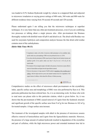 was loaded to 0.5% Sodium Hydroxide weight by volume in a stoppered flask and subjected
to microwave irradiation at varying power settings of 400 watts, 560 watts and 800 watts for
different residence times varying from 30 second, 60 seconds and 120 seconds.
Please understand again I am telling you that the microwave techniques at superfast
techniques. It is very faster than any other pre-treatment processes, even if you are combining
two processes or talking about a single process also. After pre-treatment the Biomass
thoroughly washed with distilled water till pH 6 and dried in air. The dried solid Residue was
used for enzymatic hydrolysis and composition analysis because the that dried solid residue
contains most of the carbohydrates.
(Refer Slide Time: 08:13)
Comprehensive studies on the effect of microwave alkali pre-treatment on the crystallinity
index, specific surface area and morphology of BSG were also performed by Kan et al. This
particular publication has been referred here. So, it is an interesting work. So those who wish
to read more can please refer to this particular citation, which is given below. So, it was
shown that the pre-treatment of BSG caused removal of Lignin from the feedstock structure
and significant growth of the specific surface area from 9 m2
/g for raw Biomass to 162 m2
/g
for treated samples. A huge surface area increase.
The treatment of the investigated samples with alkali in the presence of microwave assures
effective removal of hemicellulose and Lignin from the lignocellulosic materials. However,
the presence of a large amount of sodium hydroxide resulted in degradation of the crystalline
and part of cellulose, while the high microwave power and extended treatment time led to
428
 