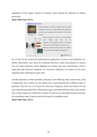 degradation of the organic fraction of cellulose which reduced the efficiency of further
processing.
(Refer Slide Time: 09:17)
So, we will see the systems this hybrid process application in Cassava stem hydrolysis. So,
similar observations were noted for combined microwave alkali pre-treatment of cassava
stem for sugar production which depended on reaction time, base concentration, solid to
liquid ratio and microwave frequency. So, microwave frequency was found to be the most
significant factor affecting the sugar yield.
And the importance of other parameters decreases in the following order, reaction time, solid
to liquid ratio, base content. So, the authors have varied basically the 4 different types of
parameter. The first one is of course the microwave frequency which was found to be the
most important parameter that is affecting the sugar yield followed by the others like reaction
time, solid to liquid ratio and the base content. So, Microwave with alkali treatment increases
the crystallinity index of cassava stem removing all its amorphous parts.
(Refer Slide Time: 10:11)
429
 