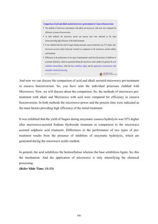 And now we can discuss the comparison of acid and alkali assisted microwave pre-treatment
in cassava bioconversion. So, you have seen the individual processes clubbed with
Microwave. Now, we will discuss about the comparison. So, the methods of microwave pre-
treatment with alkali and Microwave with acid were compared for efficiency in cassava
bioconversion. In both methods the microwave power and the process time were indicated as
the main factors providing high efficiency of the initial treatment.
It was exhibited that the yield of Sugars during enzymatic cassava hydrolysis was 52% higher
after microwave-assisted Sodium Hydroxide treatment in comparison to the microwave
assisted sulphuric acid treatment. Differences in the performance of two types of pre-
treatment results from the presence of inhibitors of enzymatic hydrolysis, which are
generated during the microwave acidic method.
In general, the acid solubilizes the hemicellulose whereas the base solubilizes lignin. So, this
the mechanism. And the application of microwave is only intensifying the chemical
processing.
(Refer Slide Time: 11:13)
430
 