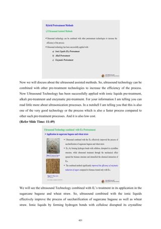 Now we will discuss about the ultrasound assisted methods. So, ultrasound technology can be
combined with other pre-treatment technologies to increase the efficiency of the process.
Now Ultrasound Technology has been successfully applied with ionic liquids pre-treatment,
alkali pre-treatment and enzymatic pre-treatment. For your information I am telling you can
read little more about ultrasonication processes. In a nutshell I am telling you that this is also
one of the very good technology or the process which is also a faster process compared to
other such pre-treatment processes. And it is also low cost.
(Refer Slide Time: 11:49)
We will see the ultrasound Technology combined with IL’s treatment in its application in the
sugarcane bagasse and wheat straw. So, ultrasound combined with the ionic liquids
effectively improve the process of saccharification of sugarcane bagasse as well as wheat
straw. Ionic liquids by forming hydrogen bonds with cellulose disrupted its crystalline
431
 