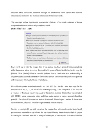 structure while ultrasound treatment through the mechanical effect opened the biomass
structure and intensified the chemical interaction of the ionic liquids.
The combined method significantly improves the efficiency of enzymatic reduction of Sugars
compared to Biomass treated only with ionic liquid.
(Refer Slide Time: 12:28)
So, we will see in brief the process how it was carried out. So, 1 gram of biomass anything
either bagasse or wheat straw was dispersed in 20 grams of ionic liquids (so, in this case the
[Bmim] Cl or [Bmim] OAc) in a double jacketed beaker. Sonication was performed by a
single frequency counter current flow ultrasound reactor. The sonication system was operated
at 5 frequencies 20, 28, 35, 40 and 50 kilo hertz.
Five different probes with diameters of 1.34, 3.61, 3.05, 2.03 and 1.05 (cm) were used for the
frequencies of 20, 28, 35, 40 and 50 kilo hertz respectively. After completion of the reaction
2 volumes of deionized water were added to the reaction mixture. The mixture was stirred at
600 RPM by using a magnetic stirrer and filter under suction to remove as much liquid as
possible. The filtered biomass was soaked in ethanol, filtered again, washed 3 times with
deionized water, dried to a constant weight and kept further analysis.
So, this is a nut shell I just told you about the process how ultrasound-assisted ionic liquid
pre-treatment method was carried out. So, one beautiful thing about the entire hybrid system
is that as you know that there are so many different types of ionic liquids available or one can
432
 
