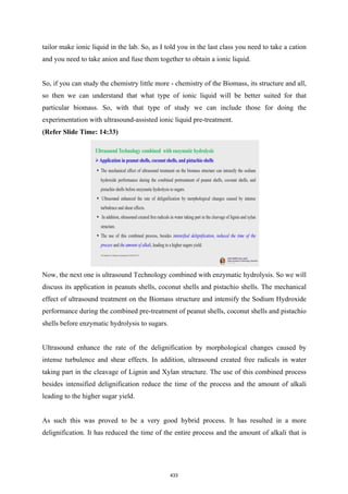 tailor make ionic liquid in the lab. So, as I told you in the last class you need to take a cation
and you need to take anion and fuse them together to obtain a ionic liquid.
So, if you can study the chemistry little more - chemistry of the Biomass, its structure and all,
so then we can understand that what type of ionic liquid will be better suited for that
particular biomass. So, with that type of study we can include those for doing the
experimentation with ultrasound-assisted ionic liquid pre-treatment.
(Refer Slide Time: 14:33)
Now, the next one is ultrasound Technology combined with enzymatic hydrolysis. So we will
discuss its application in peanuts shells, coconut shells and pistachio shells. The mechanical
effect of ultrasound treatment on the Biomass structure and intensify the Sodium Hydroxide
performance during the combined pre-treatment of peanut shells, coconut shells and pistachio
shells before enzymatic hydrolysis to sugars.
Ultrasound enhance the rate of the delignification by morphological changes caused by
intense turbulence and shear effects. In addition, ultrasound created free radicals in water
taking part in the cleavage of Lignin and Xylan structure. The use of this combined process
besides intensified delignification reduce the time of the process and the amount of alkali
leading to the higher sugar yield.
As such this was proved to be a very good hybrid process. It has resulted in a more
delignification. It has reduced the time of the entire process and the amount of alkali that is
433
 