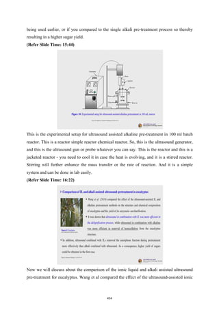 being used earlier, or if you compared to the single alkali pre-treatment process so thereby
resulting in a higher sugar yield.
(Refer Slide Time: 15:44)
This is the experimental setup for ultrasound assisted alkaline pre-treatment in 100 ml batch
reactor. This is a reactor simple reactor chemical reactor. So, this is the ultrasound generator,
and this is the ultrasound gun or probe whatever you can say. This is the reactor and this is a
jacketed reactor - you need to cool it in case the heat is evolving, and it is a stirred reactor.
Stirring will further enhance the mass transfer or the rate of reaction. And it is a simple
system and can be done in lab easily.
(Refer Slide Time: 16:22)
Now we will discuss about the comparison of the ionic liquid and alkali assisted ultrasound
pre-treatment for eucalyptus. Wang et al compared the effect of the ultrasound-assisted ionic
434
 