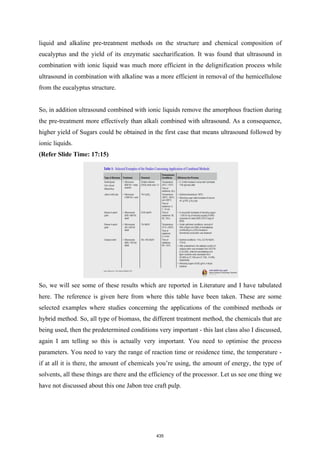 liquid and alkaline pre-treatment methods on the structure and chemical composition of
eucalyptus and the yield of its enzymatic saccharification. It was found that ultrasound in
combination with ionic liquid was much more efficient in the delignification process while
ultrasound in combination with alkaline was a more efficient in removal of the hemicellulose
from the eucalyptus structure.
So, in addition ultrasound combined with ionic liquids remove the amorphous fraction during
the pre-treatment more effectively than alkali combined with ultrasound. As a consequence,
higher yield of Sugars could be obtained in the first case that means ultrasound followed by
ionic liquids.
(Refer Slide Time: 17:15)
So, we will see some of these results which are reported in Literature and I have tabulated
here. The reference is given here from where this table have been taken. These are some
selected examples where studies concerning the applications of the combined methods or
hybrid method. So, all type of biomass, the different treatment method, the chemicals that are
being used, then the predetermined conditions very important - this last class also I discussed,
again I am telling so this is actually very important. You need to optimise the process
parameters. You need to vary the range of reaction time or residence time, the temperature -
if at all it is there, the amount of chemicals you’re using, the amount of energy, the type of
solvents, all these things are there and the efficiency of the processor. Let us see one thing we
have not discussed about this one Jabon tree craft pulp.
435
 