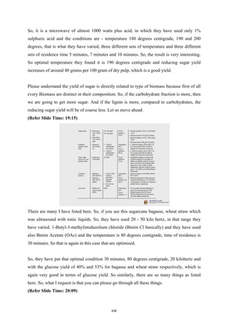 So, it is a microwave of almost 1000 watts plus acid, in which they have used only 1%
sulphuric acid and the conditions are - temperature 180 degrees centigrade, 190 and 200
degrees, that is what they have varied, three different sets of temperature and three different
sets of residence time 5 minutes, 7 minutes and 10 minutes. So, the result is very interesting.
So optimal temperature they found it is 190 degrees centigrade and reducing sugar yield
increases of around 40 grams per 100 gram of dry pulp, which is a good yield.
Please understand the yield of sugar is directly related to type of biomass because first of all
every Biomass are distinct in their composition. So, if the carbohydrate fraction is more, then
we are going to get more sugar. And if the lignin is more, compared to carbohydrates, the
reducing sugar yield will be of course less. Let us move ahead.
(Refer Slide Time: 19:15)
There are many I have listed here. So, if you see this sugarcane bagasse, wheat straw which
was ultrasound with ionic liquids. So, they have used 20 - 50 kilo hertz, in that range they
have varied. 1-Butyl-3-methylimidazolium chloride (Bmim Cl basically) and they have used
also Bmim Acetate (OAc) and the temperature is 80 degrees centigrade, time of residence is
30 minutes. So that is again in this case that are optimised.
So, they have put that optimal condition 30 minutes, 80 degrees centigrade, 20 kilohertz and
with the glucose yield of 40% and 53% for bagasse and wheat straw respectively, which is
again very good in terms of glucose yield. So similarly, there are so many things as listed
here. So, what I request is that you can please go through all these things.
(Refer Slide Time: 20:09)
436
 