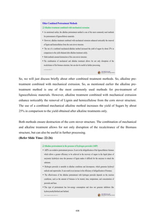 So, we will just discuss briefly about other combined treatment methods. So, alkaline pre-
treatment combined with mechanical extrusion. So, as mentioned earlier the alkaline pre-
treatment method is one of the most commonly used methods for pre-treatment of
lignocellulosic materials. However, alkaline treatment combined with mechanical extrusion
enhance noticeably the removal of Lignin and hemicellulose from the corn stover structure.
The use of a combined mechanical alkaline method increases the yield of Sugars by about
25% in comparison to the yield obtained after alkaline treatments only.
Both methods ensure destruction of the corn stover structure. The combination of mechanical
and alkaline treatment allows for not only disruption of the recalcitrance of the Biomass
structure, but can also be useful in further processing.
(Refer Slide Time: 22:26)
438
 