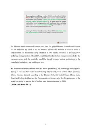 So, Biomass applications could change over time. So, global biomass demand could double
to 108 exajoules by 2030; if all its potential beyond the business as well as usual is
implemented. So, that means nearly a third of its total will be consumed to produce power
and direct heat generation. About 30% would be utilised in biofuel production (mostly for the
transport sector) and the remainder would be halved between heating applications in the
manufacturing industry and building sectors.
So Biomass use in the combined heat and power generation (CHP technology basically) will
be key to raise its share in the manufacturing industry and power sectors. Then, estimated
Global Biomass demand according to the REmap 2030, the United States, China, India,
Brazil and Indonesia (these are the five countries, which are also five big economies of the
world) are going to account for 56% of the total Biomass demand by 2030.
(Refer Slide Time: 05:13)
43
 