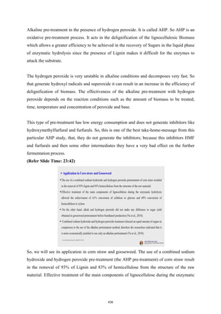 Alkaline pre-treatment in the presence of hydrogen peroxide. It is called AHP. So AHP is an
oxidative pre-treatment process. It acts in the delignification of the lignocellulosic Biomass
which allows a greater efficiency to be achieved in the recovery of Sugars in the liquid phase
of enzymatic hydrolysis since the presence of Lignin makes it difficult for the enzymes to
attack the substrate.
The hydrogen peroxide is very unstable in alkaline conditions and decomposes very fast. So
that generate hydroxyl radicals and superoxide it can result in an increase in the efficiency of
delignification of biomass. The effectiveness of the alkaline pre-treatment with hydrogen
peroxide depends on the reaction conditions such as the amount of biomass to be treated,
time, temperature and concentration of peroxide and base.
This type of pre-treatment has low energy consumption and does not generate inhibitors like
hydroxymethylfurfural and furfurals. So, this is one of the best take-home-message from this
particular AHP study, that, they do not generate the inhibitors; because this inhibitors HMF
and furfurals and then some other intermediates they have a very bad effect on the further
fermentation process.
(Refer Slide Time: 23:42)
So, we will see its application in corn straw and gooseweed. The use of a combined sodium
hydroxide and hydrogen peroxide pre-treatment (the AHP pre-treatment) of corn straw result
in the removal of 93% of Lignin and 83% of hemicellulose from the structure of the raw
material. Effective treatment of the main components of lignocellulose during the enzymatic
439
 
