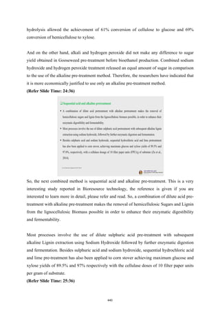 hydrolysis allowed the achievement of 61% conversion of cellulose to glucose and 69%
conversion of hemicellulose to xylose.
And on the other hand, alkali and hydrogen peroxide did not make any difference to sugar
yield obtained in Gooseweed pre-treatment before bioethanol production. Combined sodium
hydroxide and hydrogen peroxide treatment released an equal amount of sugar in comparison
to the use of the alkaline pre-treatment method. Therefore, the researchers have indicated that
it is more economically justified to use only an alkaline pre-treatment method.
(Refer Slide Time: 24:36)
So, the next combined method is sequential acid and alkaline pre-treatment. This is a very
interesting study reported in Bioresource technology, the reference is given if you are
interested to learn more in detail, please refer and read. So, a combination of dilute acid pre-
treatment with alkaline pre-treatment makes the removal of hemicellulosic Sugars and Lignin
from the lignocellulosic Biomass possible in order to enhance their enzymatic digestibility
and fermentability.
Most processes involve the use of dilute sulphuric acid pre-treatment with subsequent
alkaline Lignin extraction using Sodium Hydroxide followed by further enzymatic digestion
and fermentation. Besides sulphuric acid and sodium hydroxide, sequential hydrochloric acid
and lime pre-treatment has also been applied to corn stover achieving maximum glucose and
xylose yields of 89.5% and 97% respectively with the cellulase doses of 10 filter paper units
per gram of substrate.
(Refer Slide Time: 25:36)
440
 