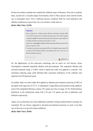 So here the authors actually have studied four different types of biomass. First one is soybean
husk, second one is oil palm empty fruit bunches, third is Pinus species straw and the fourth
one is Eucalyptus straw. Now a different process conditions both for Acid hydrolysis and
alkaline conditions are given here. So, you can have a look later on.
(Refer Slide Time: 26:58)
So, the applications of this particular technology and its result we will discuss. Some
investigation evaluated sequential alkaline acid pre-treatment. The sequential alkaline and
acid pre-treatment using a 14.49% solid to liquid this yield was applied to corncobs. The
maximum reducing sugar yield obtained after enzymatic hydrolysis of the cellulose rich
material was 0.99 gram per gram.
In another study on cotton stalks first applied on alkaline pre-treatment removing 52.48% of
the lignin with sugar loss of 3.5 %. A subsequent 2 stage dilute acid treatment using sulphuric
acid of the delignified Biomass release 29.4 grams per litre of sugar, 63.5% Hollocellulose
hydrolysis in the hydrolysate along with 2.18 and 1.32 grams per litre of phenolics and
furfurals respectively.
Again, you see that there are some inhabitance and that is being resulted which is actually not
warranted. We are always supposed to develop pre-treatment processes in such a way that
one of the aims is to get rid of these inhibitors.
(Refer Slide Time: 28:09)
442
 