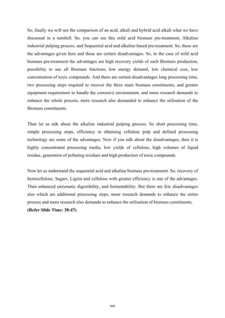 So, finally we will see the comparison of an acid, alkali and hybrid acid alkali what we have
discussed in a nutshell. So, you can see this mild acid biomass pre-treatment, Alkaline
industrial pulping process, and Sequential acid and alkaline based pre-treatment. So, these are
the advantages given here and these are certain disadvantages. So, in the case of mild acid
biomass pre-treatment the advantages are high recovery yields of each Biomass production,
possibility to use all Biomass fractions, low energy demand, low chemical cost, low
concentration of toxic compounds. And there are certain disadvantages long processing time,
two processing steps required to recover the three main biomass constituents, and greater
equipment requirement to handle the corrosive environment, and more research demands to
enhance the whole process, more research also demanded to enhance the utilisation of the
Biomass constituents.
Then let us talk about the alkaline industrial pulping process. So short processing time,
simple processing steps, efficiency in obtaining cellulose pulp and defined processing
technology are some of the advantages. Now if you talk about the disadvantages, then it is
highly concentrated processing media, low yields of cellulose, high volumes of liquid
residue, generation of polluting residues and high production of toxic compounds.
Now let us understand the sequential acid and alkaline biomass pre-treatment. So, recovery of
hemicellulose, Sugars, Lignin and cellulose with greater efficiency is one of the advantages.
Then enhanced enzymatic digestibility, and fermentability. But there are few disadvantages
also which are additional processing steps, more research demands to enhance the entire
process and more research also demands to enhance the utilisation of biomass constituents.
(Refer Slide Time: 30:47)
444
 