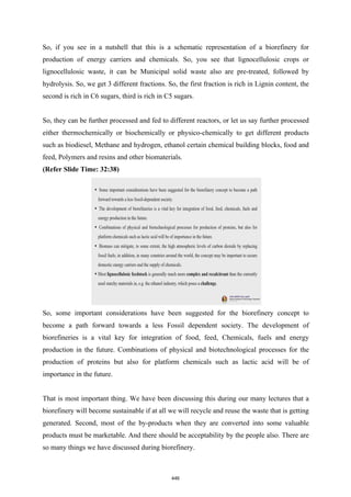 So, if you see in a nutshell that this is a schematic representation of a biorefinery for
production of energy carriers and chemicals. So, you see that lignocellulosic crops or
lignocellulosic waste, it can be Municipal solid waste also are pre-treated, followed by
hydrolysis. So, we get 3 different fractions. So, the first fraction is rich in Lignin content, the
second is rich in C6 sugars, third is rich in C5 sugars.
So, they can be further processed and fed to different reactors, or let us say further processed
either thermochemically or biochemically or physico-chemically to get different products
such as biodiesel, Methane and hydrogen, ethanol certain chemical building blocks, food and
feed, Polymers and resins and other biomaterials.
(Refer Slide Time: 32:38)
So, some important considerations have been suggested for the biorefinery concept to
become a path forward towards a less Fossil dependent society. The development of
biorefineries is a vital key for integration of food, feed, Chemicals, fuels and energy
production in the future. Combinations of physical and biotechnological processes for the
production of proteins but also for platform chemicals such as lactic acid will be of
importance in the future.
That is most important thing. We have been discussing this during our many lectures that a
biorefinery will become sustainable if at all we will recycle and reuse the waste that is getting
generated. Second, most of the by-products when they are converted into some valuable
products must be marketable. And there should be acceptability by the people also. There are
so many things we have discussed during biorefinery.
446
 