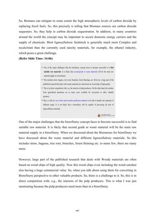 So, Biomass can mitigate to some extent the high atmospheric levels of carbon dioxide by
replacing fossil fuels. So, this precisely is telling that Biomass sources are carbon dioxide
sequesters. So, they help in carbon dioxide sequestration. In addition, in many countries
around the world the concept may be important to secure domestic energy carriers and the
supply of chemicals. Most lignocellulosic feedstock is generally much more Complex and
recalcitrant than the currently used starchy materials, for example, the ethanol industry,
which poses a great challenge.
(Refer Slide Time: 34:06)
One of the major challenges that the biorefinery concept faces to become successful is to find
suitable raw material. It is likely that second grade or waste material will be the main raw
material supply in a biorefinery. When we discussed about the Biomasses for biorefinery we
have discussed about the waste material and different lignocellulosic materials. So this
includes straw, bagasse, tree root, branches, forest thinning etc. to name few, there are many
more.
However, large part of the published research that deals with Woody materials are often
based on wood chips of high quality. Now this wood chips even including the wood sawdust
also having a huge commercial value. So, when you talk about using them for converting in
Biorefinery perspective to other valuable products. So, there is a challenge to it. So, this is in
direct competition with, e.g., the interests of the pulp producers. This is what I was just
mentioning because the pulp producers need more than in a biorefinery.
447
 
