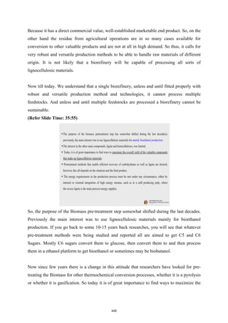 Because it has a direct commercial value, well-established marketable end product. So, on the
other hand the residue from agricultural operations are in so many cases available for
conversion to other valuable products and are not at all in high demand. So thus, it calls for
very robust and versatile production methods to be able to handle raw materials of different
origin. It is not likely that a biorefinery will be capable of processing all sorts of
lignocellulosic materials.
Now till today. We understand that a single biorefinery, unless and until fitted properly with
robust and versatile production method and technologies, it cannot process multiple
feedstocks. And unless and until multiple feedstocks are processed a biorefinery cannot be
sustainable.
(Refer Slide Time: 35:55)
So, the purpose of the Biomass pre-treatment step somewhat shifted during the last decades.
Previously the main interest was to use lignocellulosic materials mainly for bioethanol
production. If you go back to some 10-15 years back researches, you will see that whatever
pre-treatment methods were being studied and reported all are aimed to get C5 and C6
Sugars. Mostly C6 sugars convert them to glucose, then convert them to and then process
them in a ethanol platform to get bioethanol or sometimes may be biobutanol.
Now since few years there is a change in this attitude that researchers have looked for pre-
treating the Biomass for other thermochemical conversion processes, whether it is a pyrolysis
or whether it is gasification. So today it is of great importance to find ways to maximize the
448
 