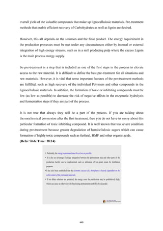 overall yield of the valuable compounds that make up lignocellulosic materials. Pre-treatment
methods that enable efficient recovery of Carbohydrates as well as lignin are desired.
However, this all depends on the situation and the final product. The energy requirement in
the production processes must be met under any circumstances either by internal or external
integration of high energy streams, such as in a mill producing pulp where the excess Lignin
is the main process energy supply.
So pre-treatment is a step that is included as one of the first steps in the process to elevate
access to the raw material. It is difficult to define the best pre-treatment for all situations and
raw materials. However, it is vital that some important features of the pre-treatment methods
are fulfilled, such as high recovery of the individual Polymers and other compounds in the
lignocellulosic materials. In addition, the formation of toxic or inhibiting compounds must be
low (as low as possible) to decrease the risk of negative effects in the enzymatic hydrolysis
and fermentation steps if they are part of the process.
It is not true that always they will be a part of the process. If you are talking about
thermochemical conversion after the first treatment, then you do not have to worry about this
particular formation of toxic inhibiting compound. It is well known that too severe condition
during pre-treatment because greater degradation of hemicellulosic sugars which can cause
formation of highly toxic compounds such as furfural, HMF and other organic acids.
(Refer Slide Time: 38:14)
449
 