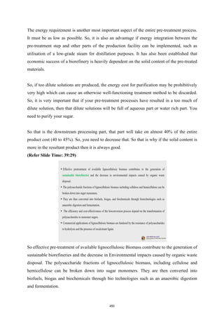 The energy requirement is another most important aspect of the entire pre-treatment process.
It must be as low as possible. So, it is also an advantage if energy integration between the
pre-treatment step and other parts of the production facility can be implemented, such as
utilisation of a low-grade steam for distillation purposes. It has also been established that
economic success of a biorefinery is heavily dependent on the solid content of the pre-treated
materials.
So, if too dilute solutions are produced, the energy cost for purification may be prohibitively
very high which can cause an otherwise well-functioning treatment method to be discarded.
So, it is very important that if your pre-treatment processes have resulted in a too much of
dilute solution, then that dilute solutions will be full of aqueous part or water rich part. You
need to purify your sugar.
So that is the downstream processing part, that part will take on almost 40% of the entire
product cost (40 to 45%). So, you need to decrease that. So that is why if the solid content is
more in the resultant product then it is always good.
(Refer Slide Time: 39:29)
So effective pre-treatment of available lignocellulosic Biomass contribute to the generation of
sustainable biorefineries and the decrease in Environmental impacts caused by organic waste
disposal. The polysaccharide fractions of lignocellulosic biomass, including cellulose and
hemicellulose can be broken down into sugar monomers. They are then converted into
biofuels, biogas and biochemicals through bio technologies such as an anaerobic digestion
and fermentation.
450
 
