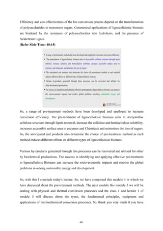 Efficiency and cost effectiveness of the bio conversion process depend on the transformation
of polysaccharides to monomers sugars. Commercial applications of lignocellulosic biomass
are hindered by the resistance of polysaccharides into hydrolysis, and the presence of
recalcitrant Lignin.
(Refer Slide Time: 40:15)
So, a range of pre-treatment methods have been developed and employed to increase
conversion efficiency. The pre-treatment of lignocellulosic biomass aims to decrystallise
cellulose structure through lignin removal, increase the cellulose and hemicellulose solubility,
increases accessible surface area to enzymes and Chemicals and minimises the loss of sugars.
So, the anticipated end products also determine the choice of pre-treatment method as each
method induces different effects on different types of lignocellulosic biomass.
Various by-products generated through this processes can be recovered and utilised for other
by biochemical productions. The success in identifying and applying effective pre-treatment
to lignocellulosic Biomass can increase the socio-economic impacts and resolve the global
problems involving sustainable energy and development.
So, with this I conclude today's lecture. So, we have completed this module 4 in which we
have discussed about the pre-treatment methods. The next module this module 5 we will be
dealing with physical and thermal conversion processes and the class 1 and lecture 1 of
module 5 will discuss about the types, the fundamental principles, equipment and
applications of thermochemical conversion processes. So, thank you very much if you have
451
 