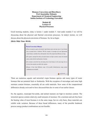 Biomass Conversion and Biorefinery
Prof. Kaustubha Mohanty
Department of Chemical Engineering
Indian Institute of Technology-Guwahati
Module 05
Lecture-13
Physical Processes
Good morning students, today is lecture 1 under module 5. And under module 5 we will be
discussing about the physical and thermal conversion processes. In today's lecture, we will
discuss about the physical conversion of biomass. So, let us begin.
(Refer Slide Time: 00:46)
There are numerous aquatic and terrestrial virgin biomass species and many types of waste
biomass that are potential fuels or feedstocks. With the exception of microalgae and some high
moisture content biomass, essentially all are solid materials. Now some of the compositional
differences already exist and we have discussed that also in some of our earlier classes.
So, the aquatics, municipal bio-solids, and animal manures are high in moisture content. The
terrestrial species contain relatively small amounts of moisture. On a moisture and ash free basis
the heating value of most biomass is in the same range, but on a dry basis, these materials can
exhibit wide variation. Because of these broad differences, many of the possible feedstock
process energy product combinations are not feasible.
453
 