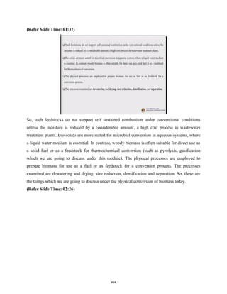 (Refer Slide Time: 01:37)
So, such feedstocks do not support self sustained combustion under conventional conditions
unless the moisture is reduced by a considerable amount, a high cost process in wastewater
treatment plants. Bio-solids are more suited for microbial conversion in aqueous systems, where
a liquid water medium is essential. In contrast, woody biomass is often suitable for direct use as
a solid fuel or as a feedstock for thermochemical conversion (such as pyrolysis, gasification
which we are going to discuss under this module). The physical processes are employed to
prepare biomass for use as a fuel or as feedstock for a conversion process. The processes
examined are dewatering and drying, size reduction, densification and separation. So, these are
the things which we are going to discuss under the physical conversion of biomass today.
(Refer Slide Time: 02:26)
454
 
