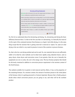 So, first let us understand about the dewatering and drying. So, dewatering and drying the basic
difference between these 2 is that in the first case that is in dewatering, it is basically the removal
of all or part of the contained moisture from biomass as a liquid. And while drying, it is the same
thing except that the moisture that is getting removed is removed as vapour. So, open air solar
drying is the one which is very much in practice in most of the countries to process biomass.
So, that is the low cost drying method and can be used. So, raw materials that are not sufficiently
stable to be dried by solar methods can be dried more rapidly using industrial dryers, such as
spray dryers, drum dryers and convection ovens if cost permits. Here the cost is basically the
equipments are not so costly, the cost is the energy costs. The key biomass property that should
be obviously examined in addition to conversion process requirement is the moisture content of
the fresh biomass.
The method available for its partial or total removal and the effects, if any on the properties of
the remaining biomass. So, moisture content, the amount of moisture present in the initial phase
of the biomass when it is getting procured is of utmost important. Because that is finally going to
decide about which conversion process you are going to use, and what will be the resultant
product.
455
 