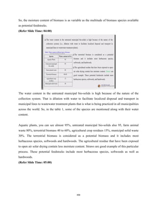 So, the moisture content of biomass is as variable as the multitude of biomass species available
as potential feedstocks.
(Refer Slide Time: 04:00)
The water content in the untreated municipal bio-solids is high because of the nature of the
collection system. That is dilution with water to facilitate localized disposal and transport in
municipal lines to wastewater treatment plants that is what is being practiced in all municipalities
across the world. So, in the table 1, some of the species are mentioned along with their water
content.
Aquatic plants, you can see almost 95%, untreated municipal bio-solids also 95, farm animal
waste 80%, terrestrial biomass 40 to 60%, agricultural crop residues 15%, municipal solid waste
30%. The terrestrial biomass is considered as a potential biomass and it includes most
herbaceous species, softwoods and hardwoods. The agricultural residue that have been exposed
to open air solar drying contain less moisture content. Straws are good example of this particular
process. These potential feedstocks include most herbaceous species, softwoods as well as
hardwoods.
(Refer Slide Time: 05:00)
456
 