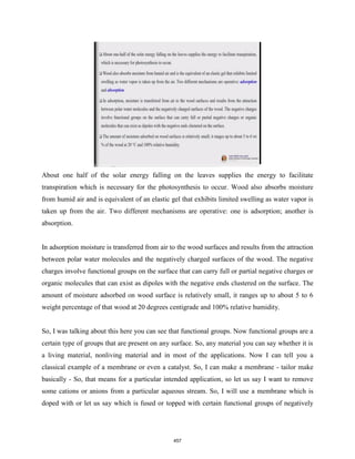 About one half of the solar energy falling on the leaves supplies the energy to facilitate
transpiration which is necessary for the photosynthesis to occur. Wood also absorbs moisture
from humid air and is equivalent of an elastic gel that exhibits limited swelling as water vapor is
taken up from the air. Two different mechanisms are operative: one is adsorption; another is
absorption.
In adsorption moisture is transferred from air to the wood surfaces and results from the attraction
between polar water molecules and the negatively charged surfaces of the wood. The negative
charges involve functional groups on the surface that can carry full or partial negative charges or
organic molecules that can exist as dipoles with the negative ends clustered on the surface. The
amount of moisture adsorbed on wood surface is relatively small, it ranges up to about 5 to 6
weight percentage of that wood at 20 degrees centigrade and 100% relative humidity.
So, I was talking about this here you can see that functional groups. Now functional groups are a
certain type of groups that are present on any surface. So, any material you can say whether it is
a living material, nonliving material and in most of the applications. Now I can tell you a
classical example of a membrane or even a catalyst. So, I can make a membrane - tailor make
basically - So, that means for a particular intended application, so let us say I want to remove
some cations or anions from a particular aqueous stream. So, I will use a membrane which is
doped with or let us say which is fused or topped with certain functional groups of negatively
457
 