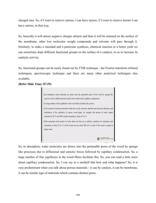 charged ions. So, if I want to remove cations, I can have anions, if I want to remove anions I can
have cations, in that way.
So, basically it will attract negative charges attracts and then it will be retained on the surface of
the membrane, other low molecular weight compounds and solvents will pass through it.
Similarly, to make a intended and a particular synthesis, chemical reaction or a better yield we
can sometimes dope different functional groups on the surface of a catalyst, so as to increase its
catalytic activity.
So, functional groups can be easily found out by FTIR technique - the Fourier transform infrared
techniques, spectroscopic technique and there are many other analytical techniques also
available.
(Refer Slide Time: 07:29)
So, in absorption, water molecules are drawn into the permeable pores of the wood by sponge
like processes due to diffusional and osmotic forces followed by capillary condensation. So, a
large number of fine capillaries in the wood fibres facilitate this. So, you can read a little more
about capillary condensation. So, I can say in a nutshell that how and what happens? So, it is
very predominant when you talk about porous materials - it can be catalyst, it can be membrane,
it can be similar type of materials which contains distinct pores.
458
 