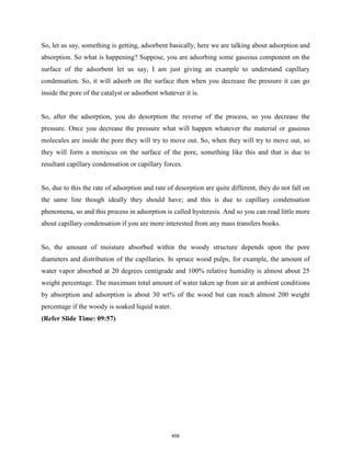 So, let us say, something is getting, adsorbent basically, here we are talking about adsorption and
absorption. So what is happening? Suppose, you are adsorbing some gaseous component on the
surface of the adsorbent let us say, I am just giving an example to understand capillary
condensation. So, it will adsorb on the surface then when you decrease the pressure it can go
inside the pore of the catalyst or adsorbent whatever it is.
So, after the adsorption, you do desorption the reverse of the process, so you decrease the
pressure. Once you decrease the pressure what will happen whatever the material or gaseous
molecules are inside the pore they will try to move out. So, when they will try to move out, so
they will form a meniscus on the surface of the pore, something like this and that is due to
resultant capillary condensation or capillary forces.
So, due to this the rate of adsorption and rate of desorption are quite different, they do not fall on
the same line though ideally they should have; and this is due to capillary condensation
phenomena, so and this process in adsorption is called hysteresis. And so you can read little more
about capillary condensation if you are more interested from any mass transfers books.
So, the amount of moisture absorbed within the woody structure depends upon the pore
diameters and distribution of the capillaries. In spruce wood pulps, for example, the amount of
water vapor absorbed at 20 degrees centigrade and 100% relative humidity is almost about 25
weight percentage. The maximum total amount of water taken up from air at ambient conditions
by absorption and adsorption is about 30 wt% of the wood but can reach almost 200 weight
percentage if the woody is soaked liquid water.
(Refer Slide Time: 09:57)
459
 