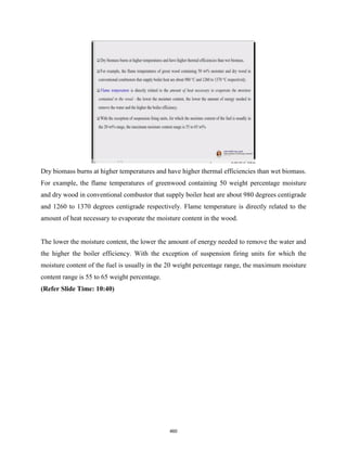 Dry biomass burns at higher temperatures and have higher thermal efficiencies than wet biomass.
For example, the flame temperatures of greenwood containing 50 weight percentage moisture
and dry wood in conventional combustor that supply boiler heat are about 980 degrees centigrade
and 1260 to 1370 degrees centigrade respectively. Flame temperature is directly related to the
amount of heat necessary to evaporate the moisture content in the wood.
The lower the moisture content, the lower the amount of energy needed to remove the water and
the higher the boiler efficiency. With the exception of suspension firing units for which the
moisture content of the fuel is usually in the 20 weight percentage range, the maximum moisture
content range is 55 to 65 weight percentage.
(Refer Slide Time: 10:40)
460
 