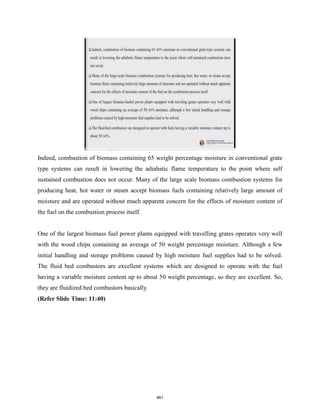 Indeed, combustion of biomass containing 65 weight percentage moisture in conventional grate
type systems can result in lowering the adiabatic flame temperature to the point where self
sustained combustion does not occur. Many of the large scale biomass combustion systems for
producing heat, hot water or steam accept biomass fuels containing relatively large amount of
moisture and are operated without much apparent concern for the effects of moisture content of
the fuel on the combustion process itself.
One of the largest biomass fuel power plants equipped with travelling grates operates very well
with the wood chips containing an average of 50 weight percentage moisture. Although a few
initial handling and storage problems caused by high moisture fuel supplies had to be solved.
The fluid bed combustors are excellent systems which are designed to operate with the fuel
having a variable moisture content up to about 50 weight percentage, so they are excellent. So,
they are fluidized bed combustors basically.
(Refer Slide Time: 11:40)
461
 