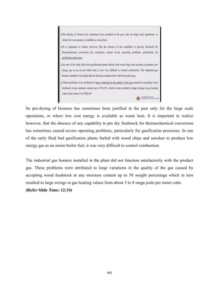 So pre-drying of biomass has sometimes been justified in the past only for the large scale
operations, or where low cost energy is available as waste heat. It is important to realize
however, that the absence of any capability to pre dry feedstock for thermochemical conversion
has sometimes caused severe operating problems, particularly for gasification processes. In one
of the early fluid bed gasification plants fueled with wood chips and sawdust to produce low
energy gas as an onsite boiler fuel, it was very difficult to control combustion.
The industrial gas burners installed in the plant did not function satisfactorily with the product
gas. These problems were attributed to large variations in the quality of the gas caused by
accepting wood feedstock at any moisture content up to 50 weight percentage which in turn
resulted in large swings in gas heating values from about 3 to 8 mega joule per meter cube.
(Refer Slide Time: 12:34)
462
 