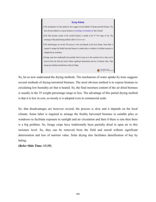 So, let us now understand the drying methods. The mechanism of water uptake by trees suggests
several methods of drying terrestrial biomass. The most obvious method is to expose biomass to
circulating low humidity air that is heated. So, the final moisture content of the air dried biomass
is usually in the 35 weight percentage range or less. The advantage of this partial drying method
is that it is low in cost, so mostly it is adopted even in commercial scale.
So, that disadvantages are however several, the process is slow and it depends on the local
climate. Some labor is required to arrange the freshly harvested biomass in suitable piles or
windrows to facilitate exposure to sunlight and air circulation and then if there is rain then there
is a big problem. So, forage crops have traditionally been partially dried in open air to this
moisture level. So, they can be removed from the field and stored without significant
deterioration and loss of nutrient value. Solar drying also facilitates densification of hay by
baling.
(Refer Slide Time: 13:35)
463
 