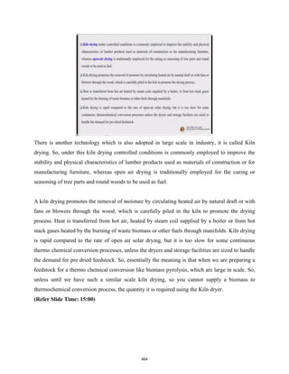 There is another technology which is also adopted in large scale in industry, it is called Kiln
drying. So, under this kiln drying controlled conditions is commonly employed to improve the
stability and physical characteristics of lumber products used as materials of construction or for
manufacturing furniture, whereas open air drying is traditionally employed for the curing or
seasoning of tree parts and round woods to be used as fuel.
A kiln drying promotes the removal of moisture by circulating heated air by natural draft or with
fans or blowers through the wood, which is carefully piled in the kiln to promote the drying
process. Heat is transferred from hot air, heated by steam coil supplied by a boiler or from hot
stack gases heated by the burning of waste biomass or other fuels through manifolds. Kiln drying
is rapid compared to the rate of open air solar drying, but it is too slow for some continuous
thermo chemical conversion processes, unless the dryers and storage facilities are sized to handle
the demand for pre dried feedstock. So, essentially the meaning is that when we are preparing a
feedstock for a thermo chemical conversion like biomass pyrolysis, which are large in scale. So,
unless until we have such a similar scale kiln drying, so you cannot supply a biomass to
thermochemical conversion process, the quantity it is required using the Kiln dryer.
(Refer Slide Time: 15:00)
464
 