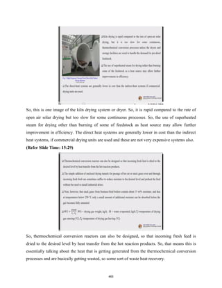 So, this is one image of the kiln drying system or dryer. So, it is rapid compared to the rate of
open air solar drying but too slow for some continuous processes. So, the use of superheated
steam for drying other than burning of some of feedstock as heat source may allow further
improvement in efficiency. The direct heat systems are generally lower in cost than the indirect
heat systems, if commercial drying units are used and these are not very expensive systems also.
(Refer Slide Time: 15:29)
So, thermochemical conversion reactors can also be designed, so that incoming fresh feed is
dried to the desired level by heat transfer from the hot reaction products. So, that means this is
essentially talking about the heat that is getting generated from the thermochemical conversion
processes and are basically getting wasted, so some sort of waste heat recovery.
465
 