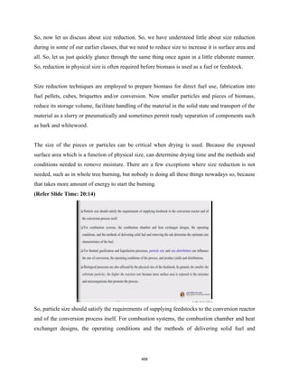 So, now let us discuss about size reduction. So, we have understood little about size reduction
during in some of our earlier classes, that we need to reduce size to increase it is surface area and
all. So, let us just quickly glance through the same thing once again in a little elaborate manner.
So, reduction in physical size is often required before biomass is used as a fuel or feedstock.
Size reduction techniques are employed to prepare biomass for direct fuel use, fabrication into
fuel pellets, cubes, briquettes and/or conversion. Now smaller particles and pieces of biomass,
reduce its storage volume, facilitate handling of the material in the solid state and transport of the
material as a slurry or pneumatically and sometimes permit ready separation of components such
as bark and whitewood.
The size of the pieces or particles can be critical when drying is used. Because the exposed
surface area which is a function of physical size, can determine drying time and the methods and
conditions needed to remove moisture. There are a few exceptions where size reduction is not
needed, such as in whole tree burning, but nobody is doing all these things nowadays so, because
that takes more amount of energy to start the burning.
(Refer Slide Time: 20:14)
So, particle size should satisfy the requirements of supplying feedstocks to the conversion reactor
and of the conversion process itself. For combustion systems, the combustion chamber and heat
exchanger designs, the operating conditions and the methods of delivering solid fuel and
468
 